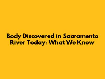 Body Discovered in Sacramento River Today: What We Know