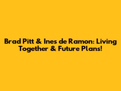 Brad Pitt & Ines de Ramon: Living Together & Future Plans!
