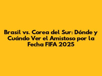 Brasil vs. Corea del Sur: Dónde y Cuándo Ver el Amistoso por la Fecha FIFA 2025