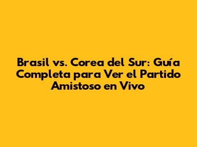 Brasil vs. Corea del Sur: Guía Completa para Ver el Partido Amistoso en Vivo
