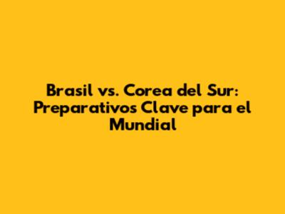 Brasil vs. Corea del Sur: Preparativos Clave para el Mundial