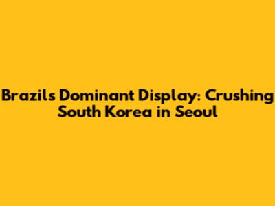Brazil's Dominant Display: Crushing South Korea in Seoul
