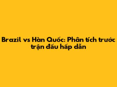 Brazil vs Hàn Quốc: Phân tích trước trận đấu hấp dẫn