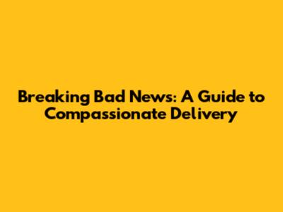Breaking Bad News: A Guide to Compassionate Delivery