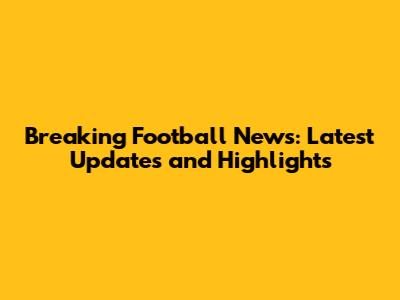 Breaking Football News: Latest Updates and Highlights