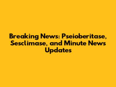 Breaking News: Pseioberitase, Sesclimase, and Minute News Updates