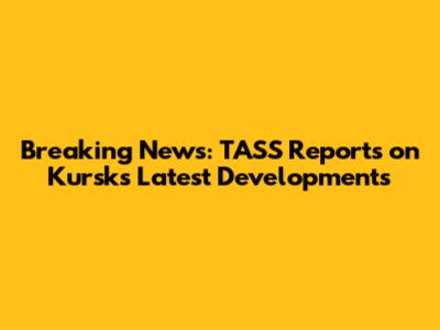 Breaking News: TASS Reports on Kursk's Latest Developments
