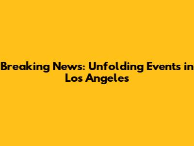 Breaking News: Unfolding Events in Los Angeles
