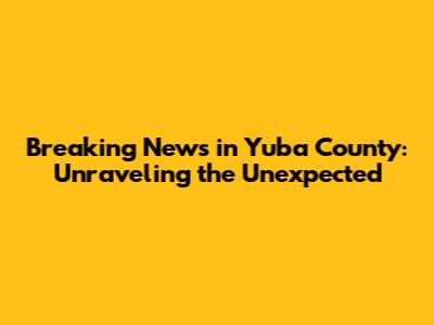 Breaking News in Yuba County: Unraveling the Unexpected