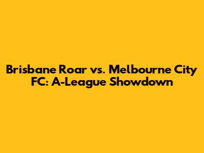 Brisbane Roar vs. Melbourne City FC: A-League Showdown