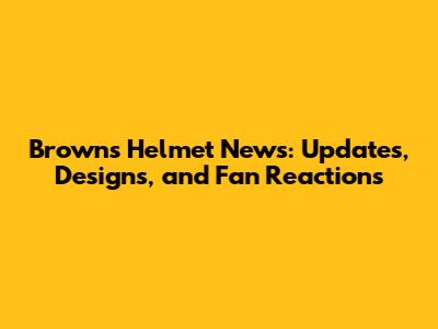 Browns Helmet News: Updates, Designs, and Fan Reactions