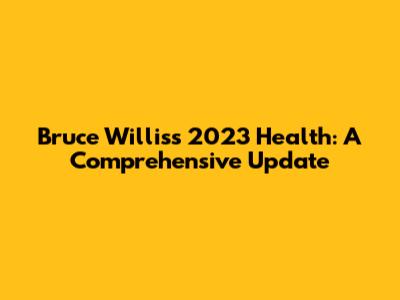 Bruce Willis's 2023 Health: A Comprehensive Update