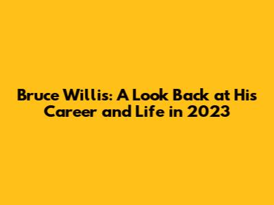 Bruce Willis: A Look Back at His Career and Life in 2023