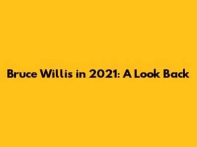 Bruce Willis in 2021: A Look Back