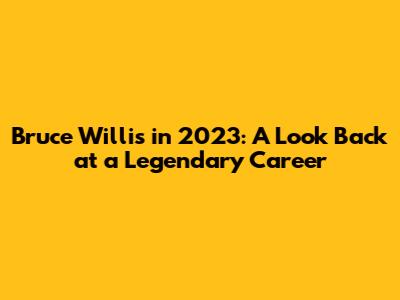 Bruce Willis in 2023: A Look Back at a Legendary Career
