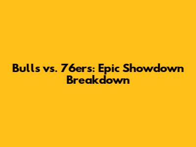 Bulls vs. 76ers: Epic Showdown Breakdown