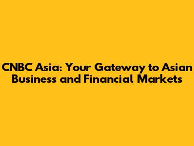CNBC Asia: Your Gateway to Asian Business and Financial Markets