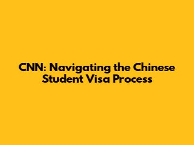 CNN: Navigating the Chinese Student Visa Process