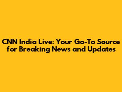 CNN India Live: Your Go-To Source for Breaking News and Updates