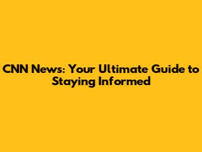CNN News: Your Ultimate Guide to Staying Informed