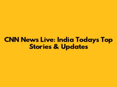 CNN News Live: India Today's Top Stories & Updates