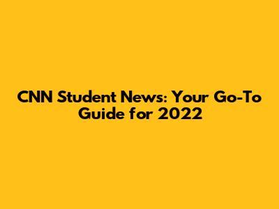 CNN Student News: Your Go-To Guide for 2022