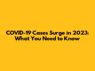 COVID-19 Cases Surge in 2023: What You Need to Know