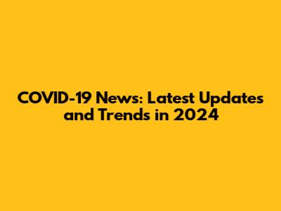 COVID-19 News: Latest Updates and Trends in 2024