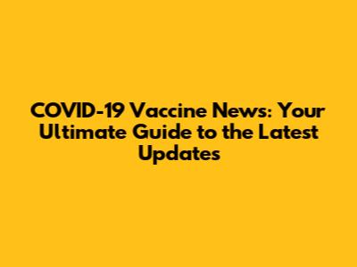 COVID-19 Vaccine News: Your Ultimate Guide to the Latest Updates