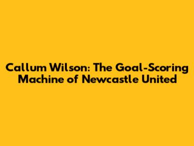 Callum Wilson: The Goal-Scoring Machine of Newcastle United