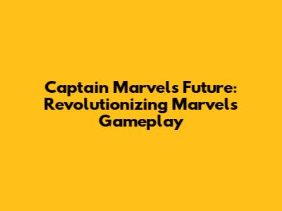 Captain Marvel's Future: Revolutionizing Marvel's Gameplay