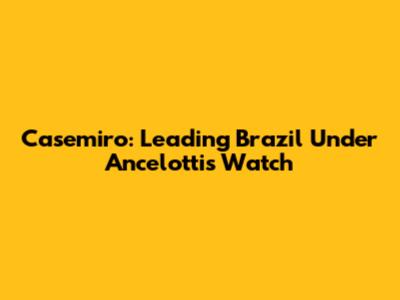 Casemiro: Leading Brazil Under Ancelotti's Watch