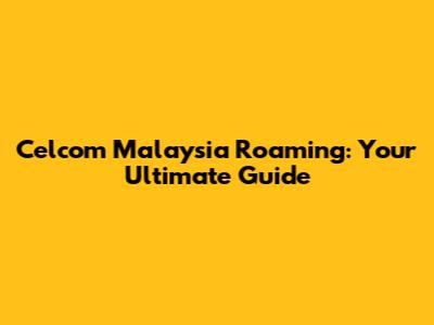 Celcom Malaysia Roaming: Your Ultimate Guide
