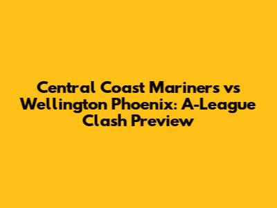Central Coast Mariners vs Wellington Phoenix: A-League Clash Preview
