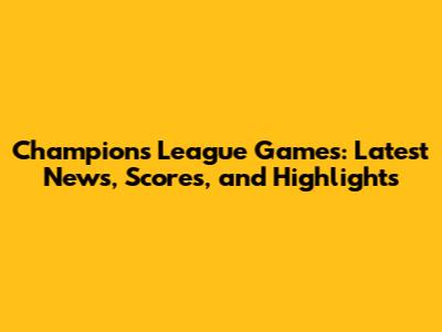 Champions League Games: Latest News, Scores, and Highlights