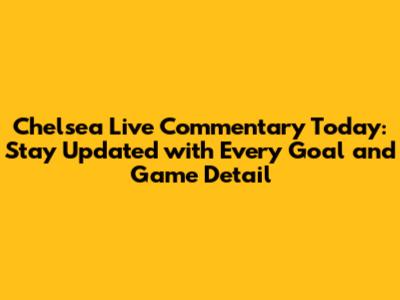 Chelsea Live Commentary Today: Stay Updated with Every Goal and Game Detail