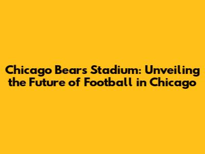 Chicago Bears Stadium: Unveiling the Future of Football in Chicago