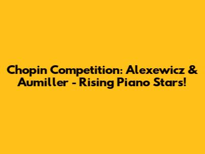 Chopin Competition: Alexewicz & Aumiller - Rising Piano Stars!