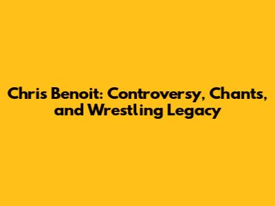 Chris Benoit: Controversy, Chants, and Wrestling Legacy