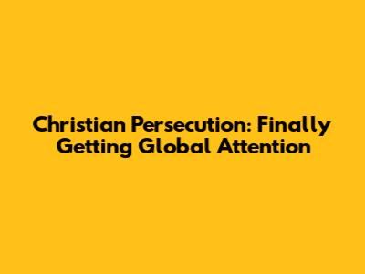 Christian Persecution: Finally Getting Global Attention