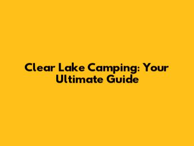 Clear Lake Camping: Your Ultimate Guide
