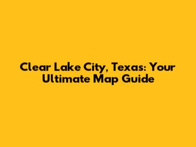 Clear Lake City, Texas: Your Ultimate Map Guide