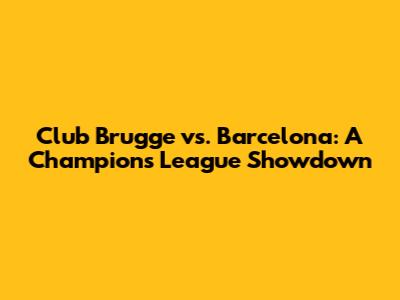 Club Brugge vs. Barcelona: A Champions League Showdown
