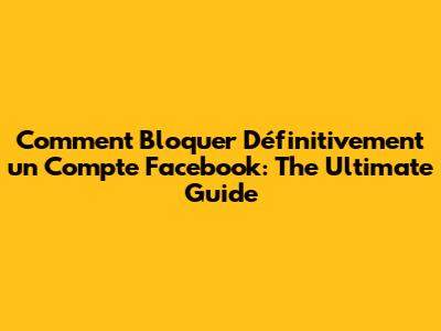Comment Bloquer Définitivement un Compte Facebook: The Ultimate Guide