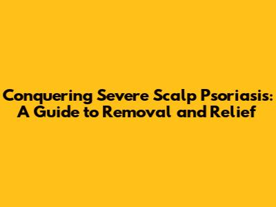 Conquering Severe Scalp Psoriasis: A Guide to Removal and Relief