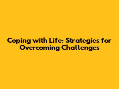 Coping with Life: Strategies for Overcoming Challenges