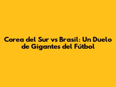 Corea del Sur vs Brasil: Un Duelo de Gigantes del Fútbol