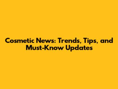 Cosmetic News: Trends, Tips, and Must-Know Updates