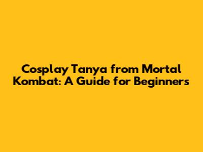 Cosplay Tanya from Mortal Kombat: A Guide for Beginners