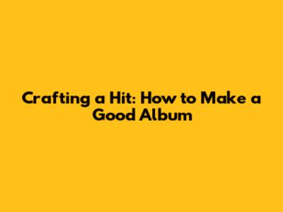 Crafting a Hit: How to Make a Good Album